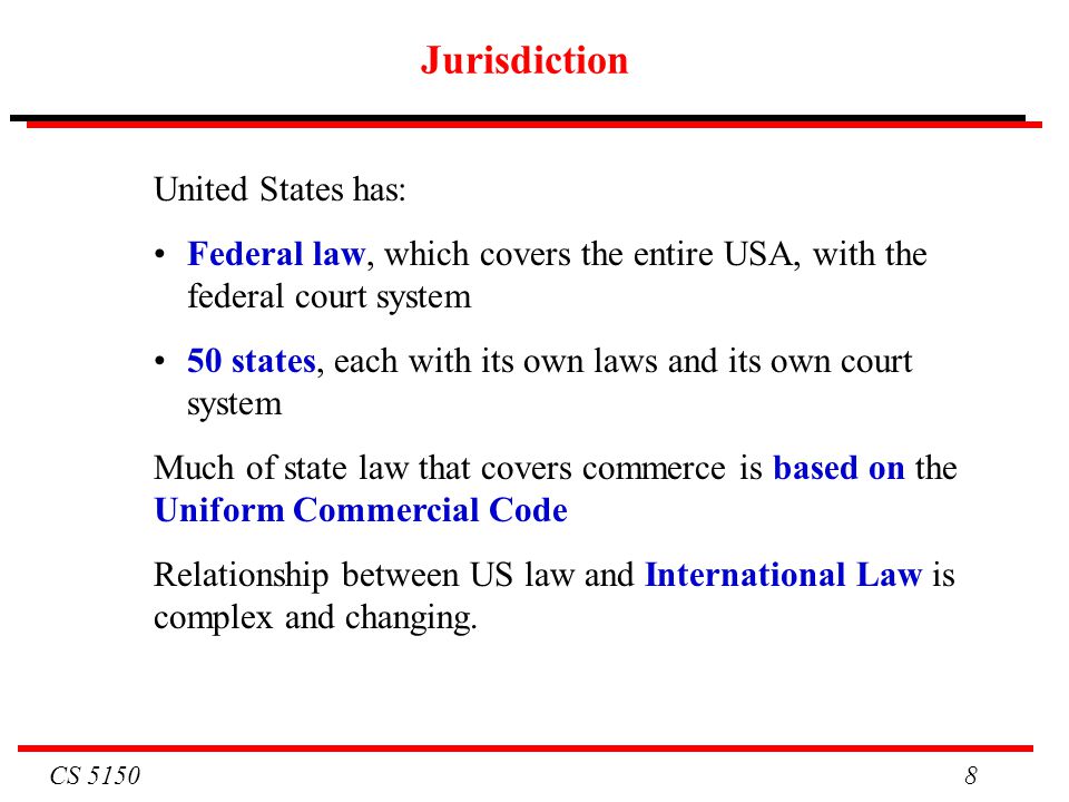CS Jurisdiction United States has: Federal law, which covers the entire USA, with the federal court system 50 states, each with its own laws and its own court system Much of state law that covers commerce is based on the Uniform Commercial Code Relationship between US law and International Law is complex and changing.