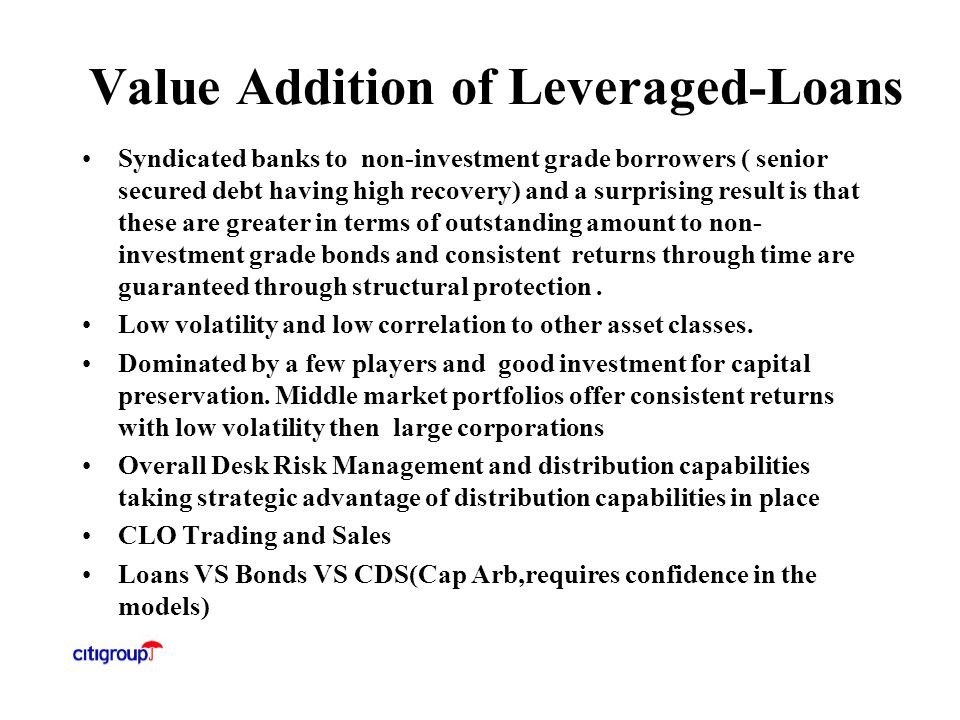 Value Addition of Leveraged-Loans Syndicated banks to non-investment grade borrowers ( senior secured debt having high recovery) and a surprising result is that these are greater in terms of outstanding amount to non- investment grade bonds and consistent returns through time are guaranteed through structural protection.