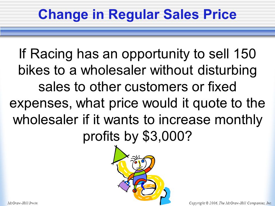 Copyright © 2006, The McGraw-Hill Companies, Inc.McGraw-Hill/Irwin Change in Regular Sales Price If Racing has an opportunity to sell 150 bikes to a wholesaler without disturbing sales to other customers or fixed expenses, what price would it quote to the wholesaler if it wants to increase monthly profits by $3,000