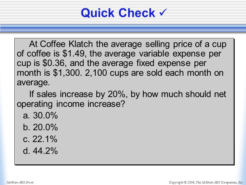 Copyright © 2006, The McGraw-Hill Companies, Inc.McGraw-Hill/Irwin Quick Check At Coffee Klatch the average selling price of a cup of coffee is $1.49, the average variable expense per cup is $0.36, and the average fixed expense per month is $1,300.