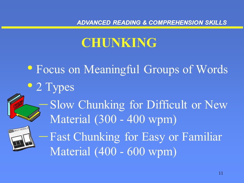 11 CHUNKING Focus on Meaningful Groups of Words 2 Types – Slow Chunking for Difficult or New Material ( wpm) – Fast Chunking for Easy or Familiar Material ( wpm) ADVANCED READING & COMPREHENSION SKILLS