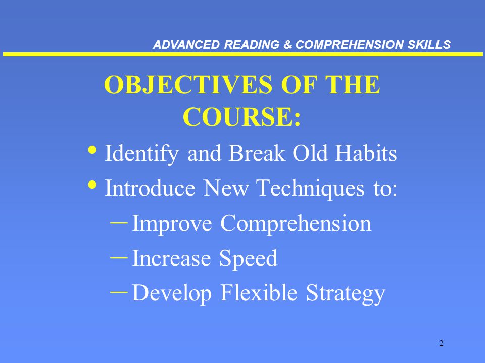 2 OBJECTIVES OF THE COURSE: Identify and Break Old Habits Introduce New Techniques to: – Improve Comprehension – Increase Speed – Develop Flexible Strategy ADVANCED READING & COMPREHENSION SKILLS