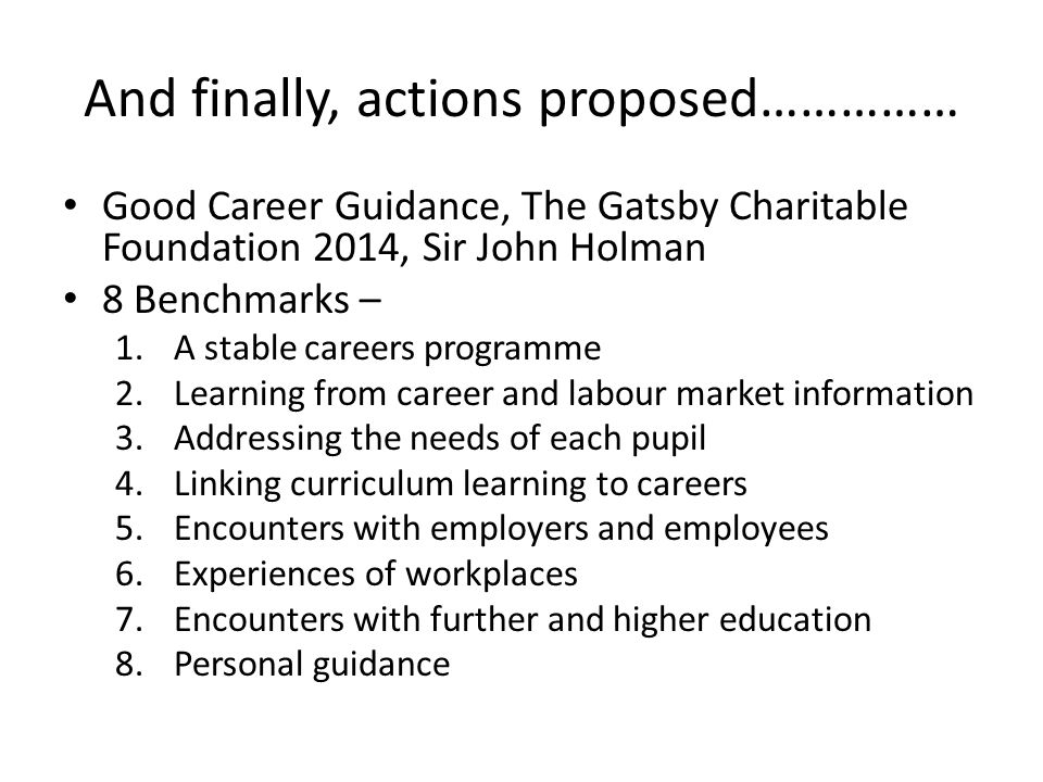 And finally, actions proposed…………… Good Career Guidance, The Gatsby Charitable Foundation 2014, Sir John Holman 8 Benchmarks – 1.A stable careers programme 2.Learning from career and labour market information 3.Addressing the needs of each pupil 4.Linking curriculum learning to careers 5.Encounters with employers and employees 6.Experiences of workplaces 7.Encounters with further and higher education 8.Personal guidance