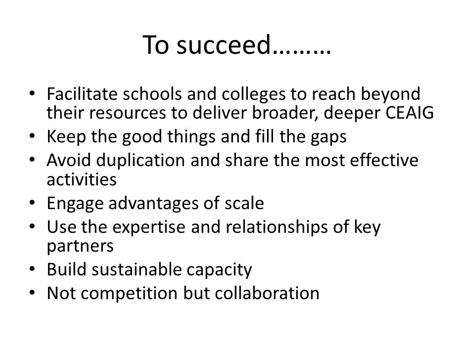 To succeed……… Facilitate schools and colleges to reach beyond their resources to deliver broader, deeper CEAIG Keep the good things and fill the gaps Avoid duplication and share the most effective activities Engage advantages of scale Use the expertise and relationships of key partners Build sustainable capacity Not competition but collaboration
