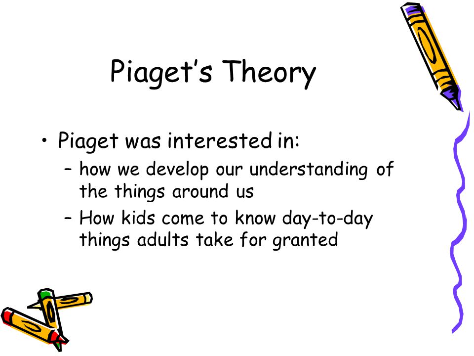Piaget’s Theory Piaget was interested in: –how we develop our understanding of the things around us –How kids come to know day-to-day things adults take for granted