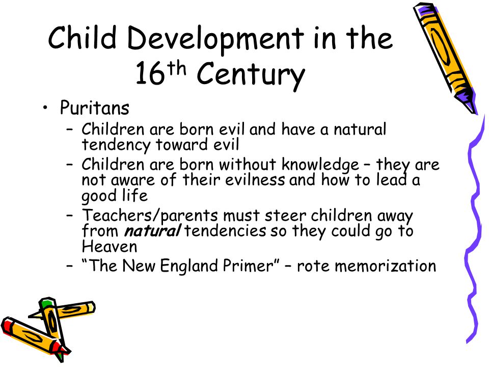 Child Development in the 16 th Century Puritans –Children are born evil and have a natural tendency toward evil –Children are born without knowledge – they are not aware of their evilness and how to lead a good life –Teachers/parents must steer children away from natural tendencies so they could go to Heaven – The New England Primer – rote memorization
