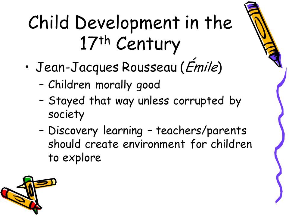 Child Development in the 17 th Century Jean-Jacques Rousseau (Émile) –Children morally good –Stayed that way unless corrupted by society –Discovery learning – teachers/parents should create environment for children to explore