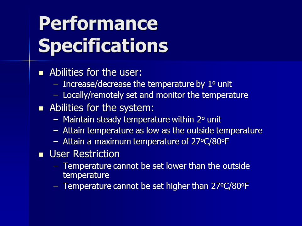 Performance Specifications Abilities for the user: Abilities for the user: –Increase/decrease the temperature by 1 o unit –Locally/remotely set and monitor the temperature Abilities for the system: Abilities for the system: –Maintain steady temperature within 2 o unit –Attain temperature as low as the outside temperature –Attain a maximum temperature of 27 o C/80 o F User Restriction User Restriction –Temperature cannot be set lower than the outside temperature –Temperature cannot be set higher than 27 o C/80 o F