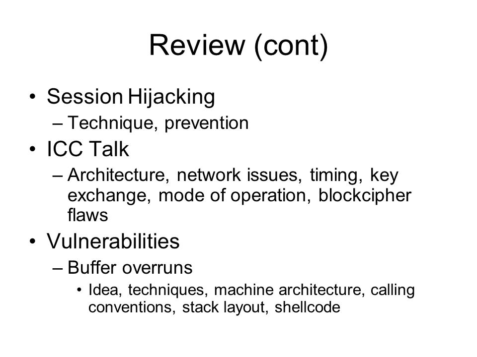 Review (cont) Session Hijacking –Technique, prevention ICC Talk –Architecture, network issues, timing, key exchange, mode of operation, blockcipher flaws Vulnerabilities –Buffer overruns Idea, techniques, machine architecture, calling conventions, stack layout, shellcode
