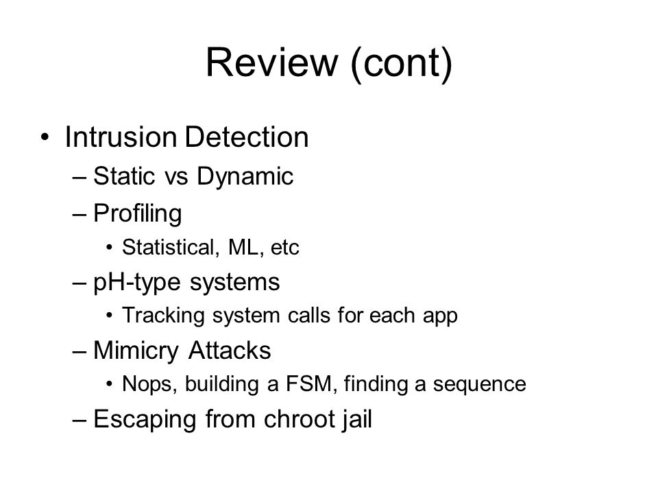 Review (cont) Intrusion Detection –Static vs Dynamic –Profiling Statistical, ML, etc –pH-type systems Tracking system calls for each app –Mimicry Attacks Nops, building a FSM, finding a sequence –Escaping from chroot jail