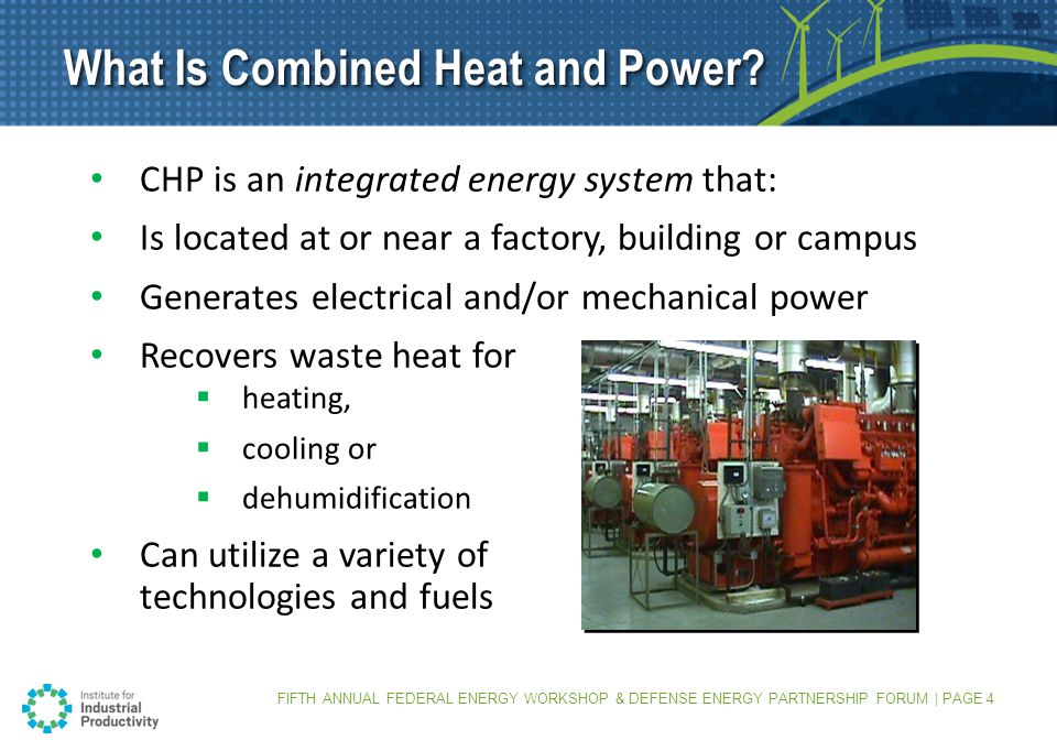 FIFTH ANNUAL FEDERAL ENERGY WORKSHOP & DEFENSE ENERGY PARTNERSHIP FORUM | PAGE 4 CHP is an integrated energy system that: Is located at or near a factory, building or campus Generates electrical and/or mechanical power Recovers waste heat for  heating,  cooling or  dehumidification Can utilize a variety of technologies and fuels What Is Combined Heat and Power