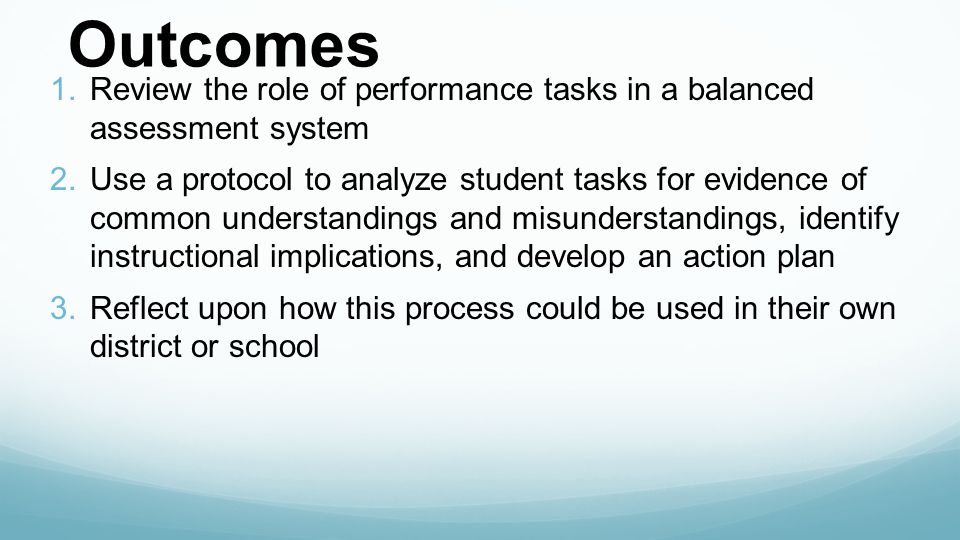 Outcomes 1.Review the role of performance tasks in a balanced assessment system 2.Use a protocol to analyze student tasks for evidence of common understandings and misunderstandings, identify instructional implications, and develop an action plan 3.Reflect upon how this process could be used in their own district or school