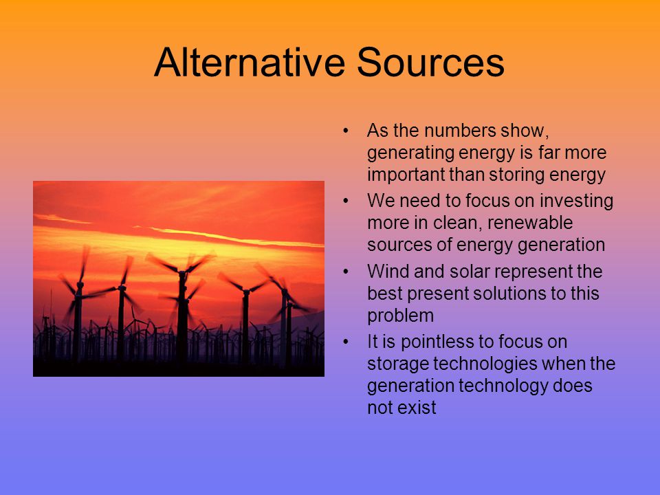 Alternative Sources As the numbers show, generating energy is far more important than storing energy We need to focus on investing more in clean, renewable sources of energy generation Wind and solar represent the best present solutions to this problem It is pointless to focus on storage technologies when the generation technology does not exist