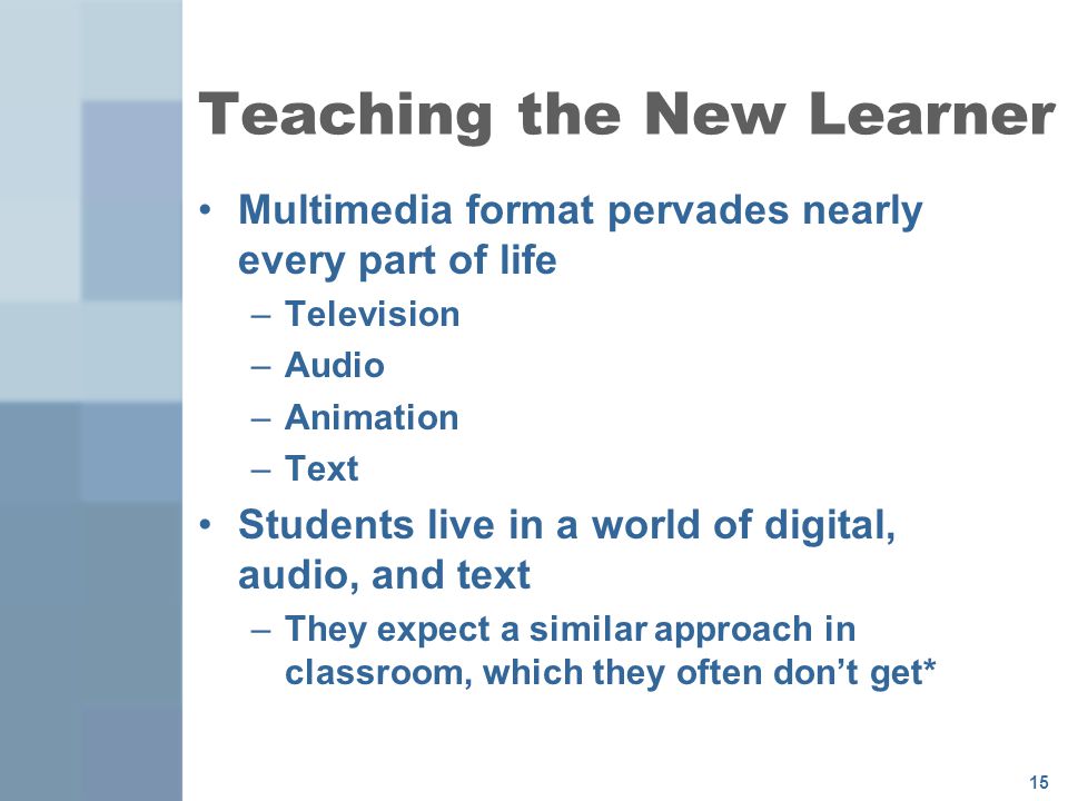 15 Teaching the New Learner Multimedia format pervades nearly every part of life –Television –Audio –Animation –Text Students live in a world of digital, audio, and text –They expect a similar approach in classroom, which they often don’t get*