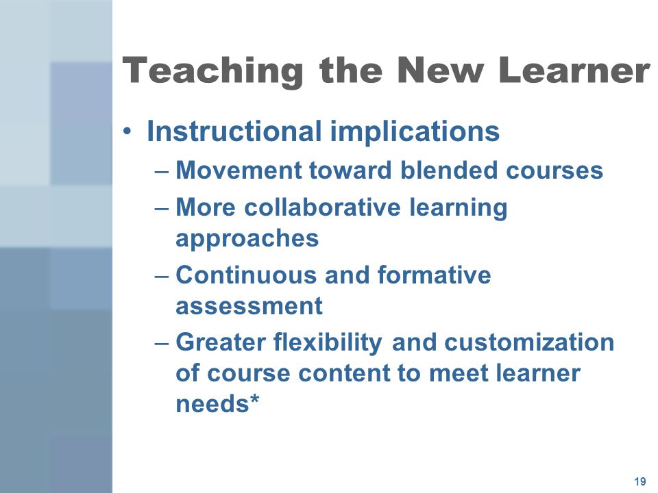 19 Teaching the New Learner Instructional implications –Movement toward blended courses –More collaborative learning approaches –Continuous and formative assessment –Greater flexibility and customization of course content to meet learner needs*