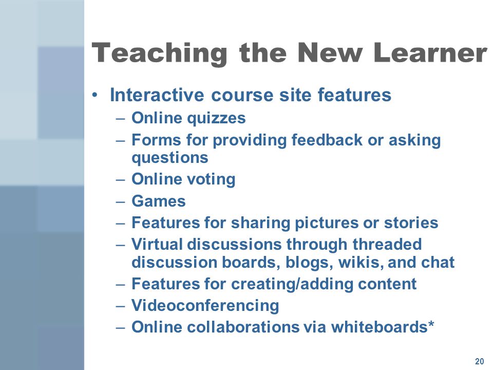 20 Teaching the New Learner Interactive course site features –Online quizzes –Forms for providing feedback or asking questions –Online voting –Games –Features for sharing pictures or stories –Virtual discussions through threaded discussion boards, blogs, wikis, and chat –Features for creating/adding content –Videoconferencing –Online collaborations via whiteboards*