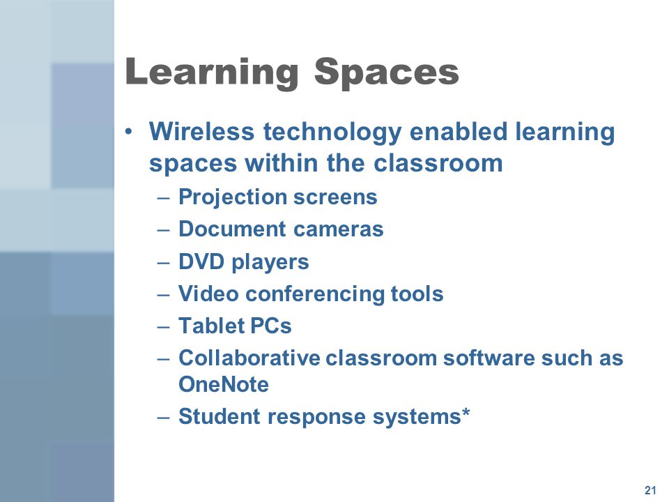 21 Learning Spaces Wireless technology enabled learning spaces within the classroom –Projection screens –Document cameras –DVD players –Video conferencing tools –Tablet PCs –Collaborative classroom software such as OneNote –Student response systems*