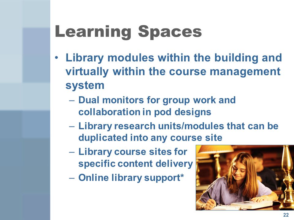 22 Learning Spaces Library modules within the building and virtually within the course management system –Dual monitors for group work and collaboration in pod designs –Library research units/modules that can be duplicated into any course site –Library course sites for specific content delivery –Online library support*