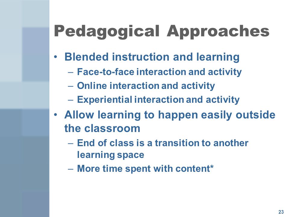 23 Pedagogical Approaches Blended instruction and learning –Face-to-face interaction and activity –Online interaction and activity –Experiential interaction and activity Allow learning to happen easily outside the classroom –End of class is a transition to another learning space –More time spent with content*