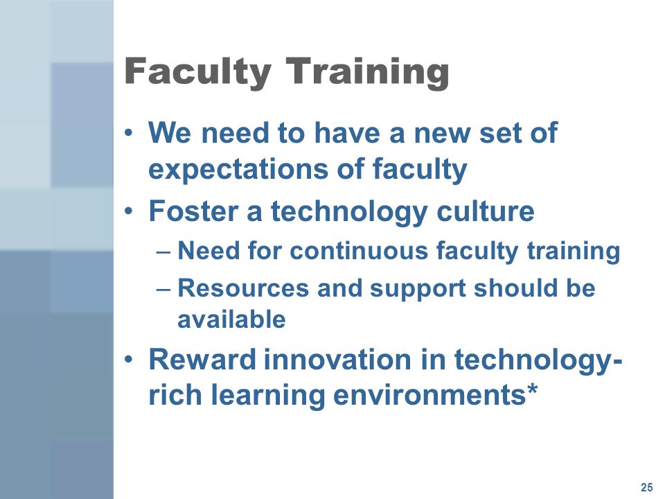 25 Faculty Training We need to have a new set of expectations of faculty Foster a technology culture –Need for continuous faculty training –Resources and support should be available Reward innovation in technology- rich learning environments*