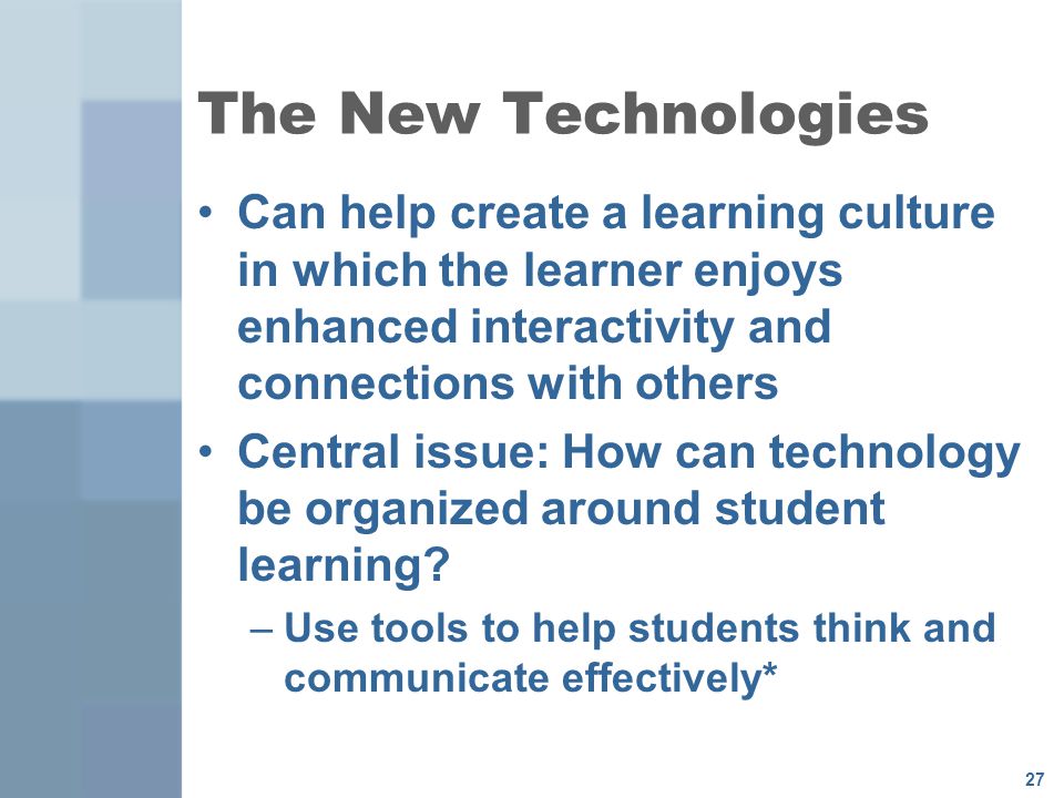 27 The New Technologies Can help create a learning culture in which the learner enjoys enhanced interactivity and connections with others Central issue: How can technology be organized around student learning.