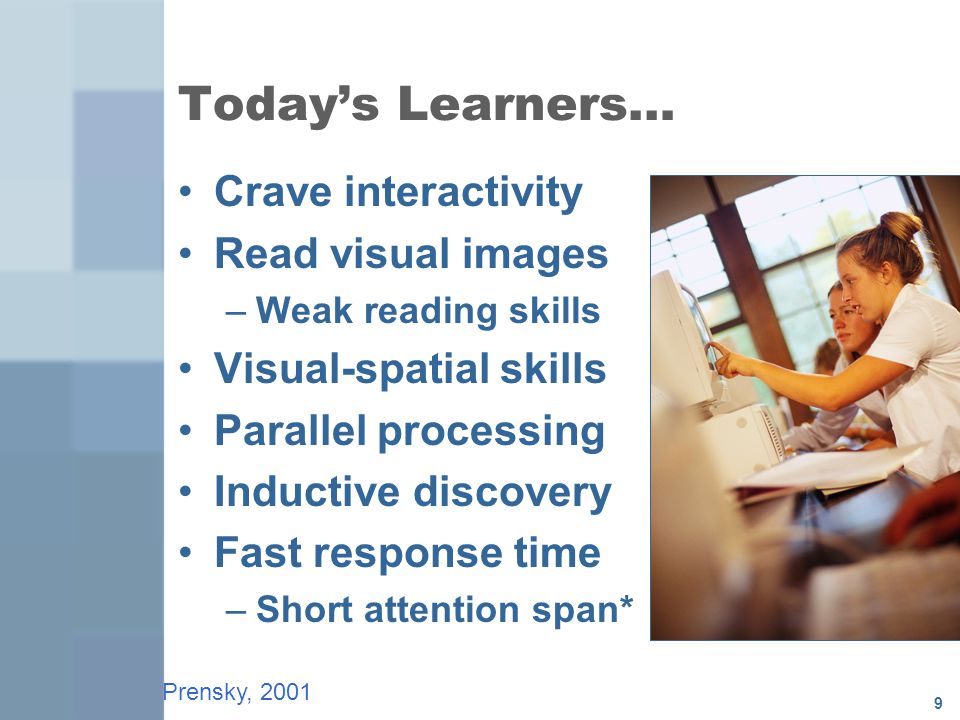 9 Today’s Learners… Crave interactivity Read visual images –Weak reading skills Visual-spatial skills Parallel processing Inductive discovery Fast response time –Short attention span* Prensky, 2001