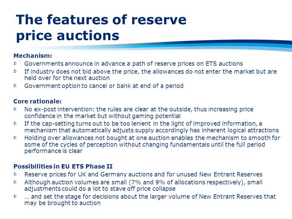 The features of reserve price auctions Mechanism: Governments announce in advance a path of reserve prices on ETS auctions If industry does not bid above the price, the allowances do not enter the market but are held over for the next auction Government option to cancel or bank at end of a period Core rationale: No ex-post intervention: the rules are clear at the outside, thus increasing price confidence in the market but without gaming potential If the cap-setting turns out to be too lenient in the light of improved information, a mechanism that automatically adjusts supply accordingly has inherent logical attractions Holding over allowances not bought at one auction enables the mechanism to smooth for some of the cycles of perception without changing fundamentals until the full period performance is clear Possibilities in EU ETS Phase II Reserve prices for UK and Germany auctions and for unused New Entrant Reserves Although auction volumes are small (7% and 9% of allocations respectively), small adjustments could do a lot to stave off price collapse … and set the stage for decisions about the larger volume of New Entrant Reserves that may be brought to auction