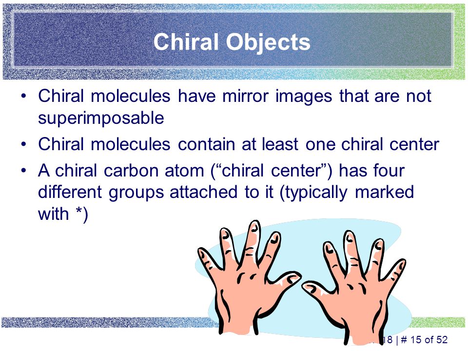 Ch 18 | # 14 of 52 Mirror Images Mirror images –The reflection of an object in a mirror Superimposable mirror images –Images that coincide at all points when the images are laid upon each other Nonsuperimposable mirror images –Images where not all points coincide when the images are laid upon each other The easiest way to determine if two mirror images are superimposable or not, is to make models