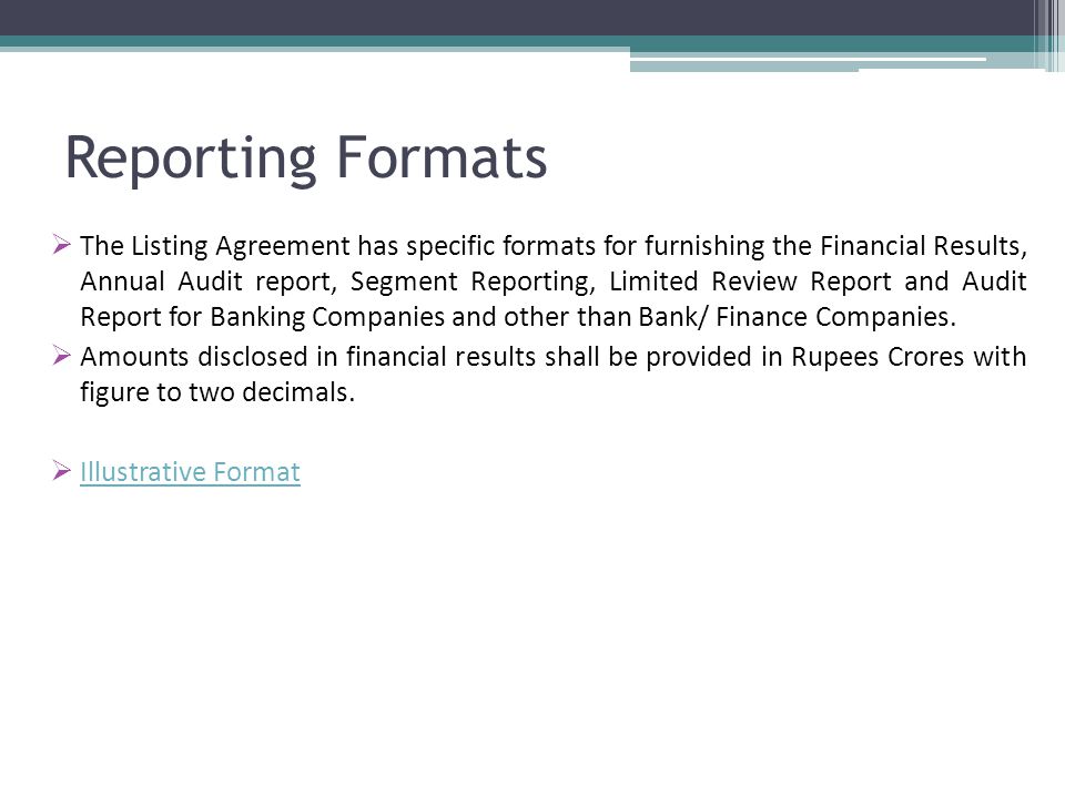 Reporting Formats  The Listing Agreement has specific formats for furnishing the Financial Results, Annual Audit report, Segment Reporting, Limited Review Report and Audit Report for Banking Companies and other than Bank/ Finance Companies.