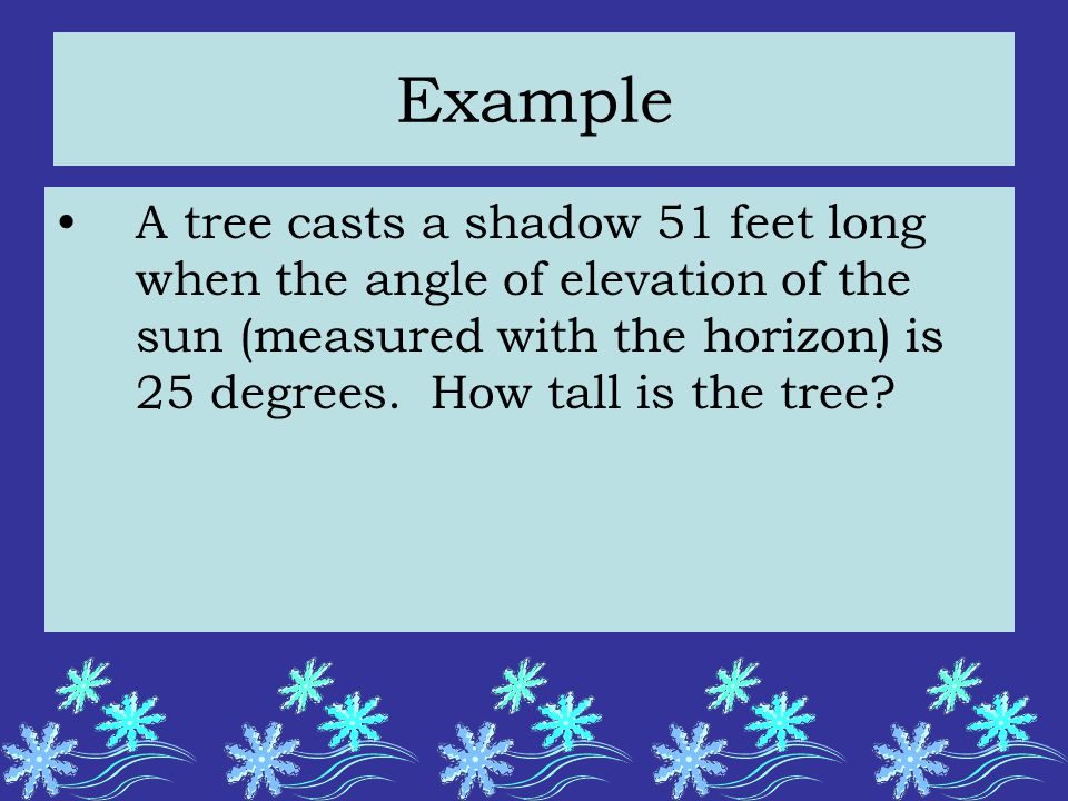 Example A tree casts a shadow 51 feet long when the angle of elevation of the sun (measured with the horizon) is 25 degrees.