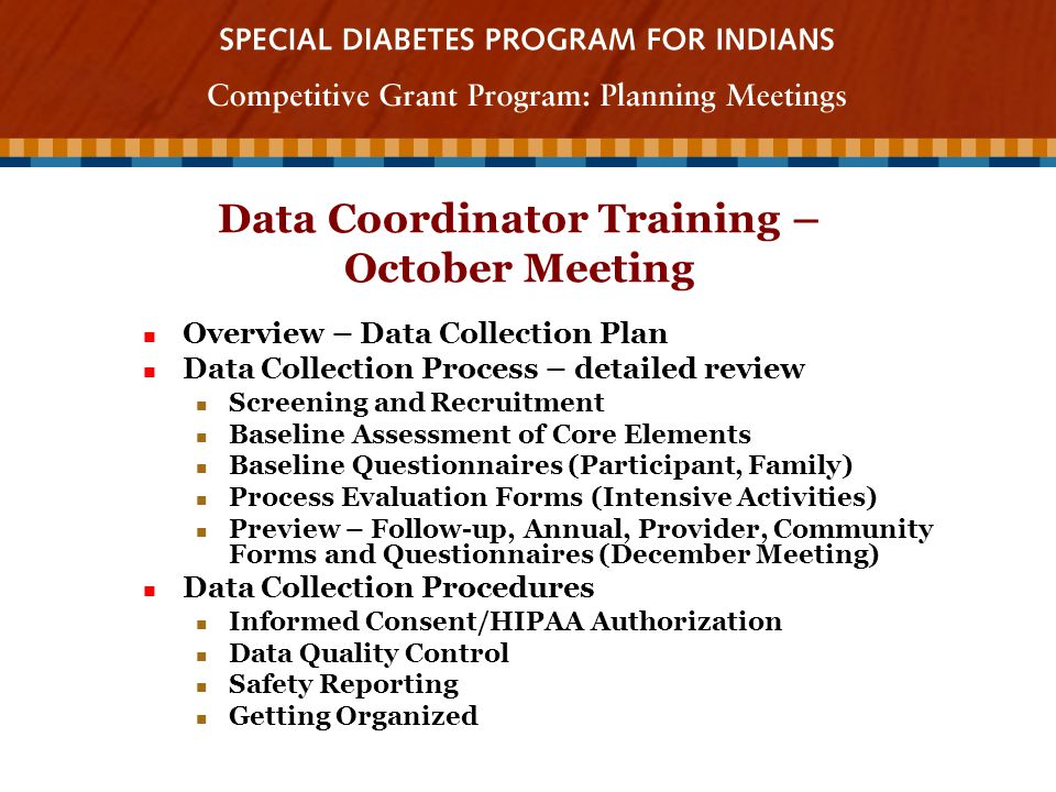 Data Coordinator Training – October Meeting Overview – Data Collection Plan Overview – Data Collection Plan Data Collection Process – detailed review Data Collection Process – detailed review Screening and Recruitment Screening and Recruitment Baseline Assessment of Core Elements Baseline Assessment of Core Elements Baseline Questionnaires (Participant, Family) Baseline Questionnaires (Participant, Family) Process Evaluation Forms (Intensive Activities) Process Evaluation Forms (Intensive Activities) Preview – Follow-up, Annual, Provider, Community Forms and Questionnaires (December Meeting) Preview – Follow-up, Annual, Provider, Community Forms and Questionnaires (December Meeting) Data Collection Procedures Data Collection Procedures Informed Consent/HIPAA Authorization Informed Consent/HIPAA Authorization Data Quality Control Data Quality Control Safety Reporting Safety Reporting Getting Organized Getting Organized