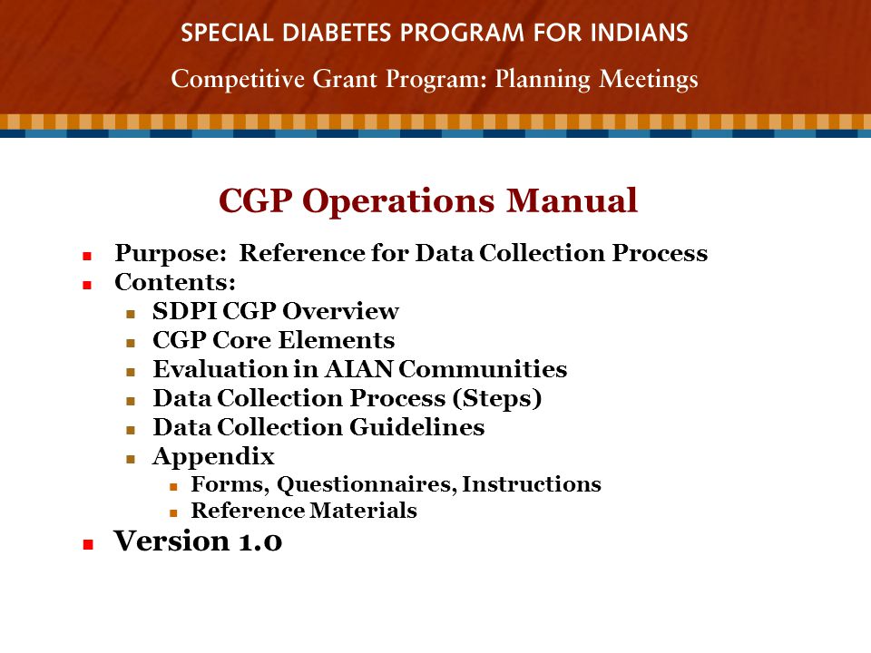 CGP Operations Manual Purpose: Reference for Data Collection Process Purpose: Reference for Data Collection Process Contents: Contents: SDPI CGP Overview SDPI CGP Overview CGP Core Elements CGP Core Elements Evaluation in AIAN Communities Evaluation in AIAN Communities Data Collection Process (Steps) Data Collection Process (Steps) Data Collection Guidelines Data Collection Guidelines Appendix Appendix Forms, Questionnaires, Instructions Forms, Questionnaires, Instructions Reference Materials Reference Materials Version 1.0 Version 1.0