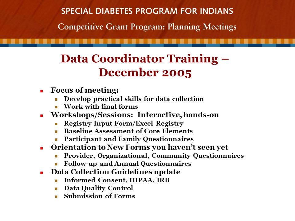 Data Coordinator Training – December 2005 Focus of meeting: Focus of meeting: Develop practical skills for data collection Develop practical skills for data collection Work with final forms Work with final forms Workshops/Sessions: Interactive, hands-on Workshops/Sessions: Interactive, hands-on Registry Input Form/Excel Registry Registry Input Form/Excel Registry Baseline Assessment of Core Elements Baseline Assessment of Core Elements Participant and Family Questionnaires Participant and Family Questionnaires Orientation to New Forms you haven’t seen yet Orientation to New Forms you haven’t seen yet Provider, Organizational, Community Questionnaires Provider, Organizational, Community Questionnaires Follow-up and Annual Questionnaires Follow-up and Annual Questionnaires Data Collection Guidelines update Data Collection Guidelines update Informed Consent, HIPAA, IRB Informed Consent, HIPAA, IRB Data Quality Control Data Quality Control Submission of Forms Submission of Forms