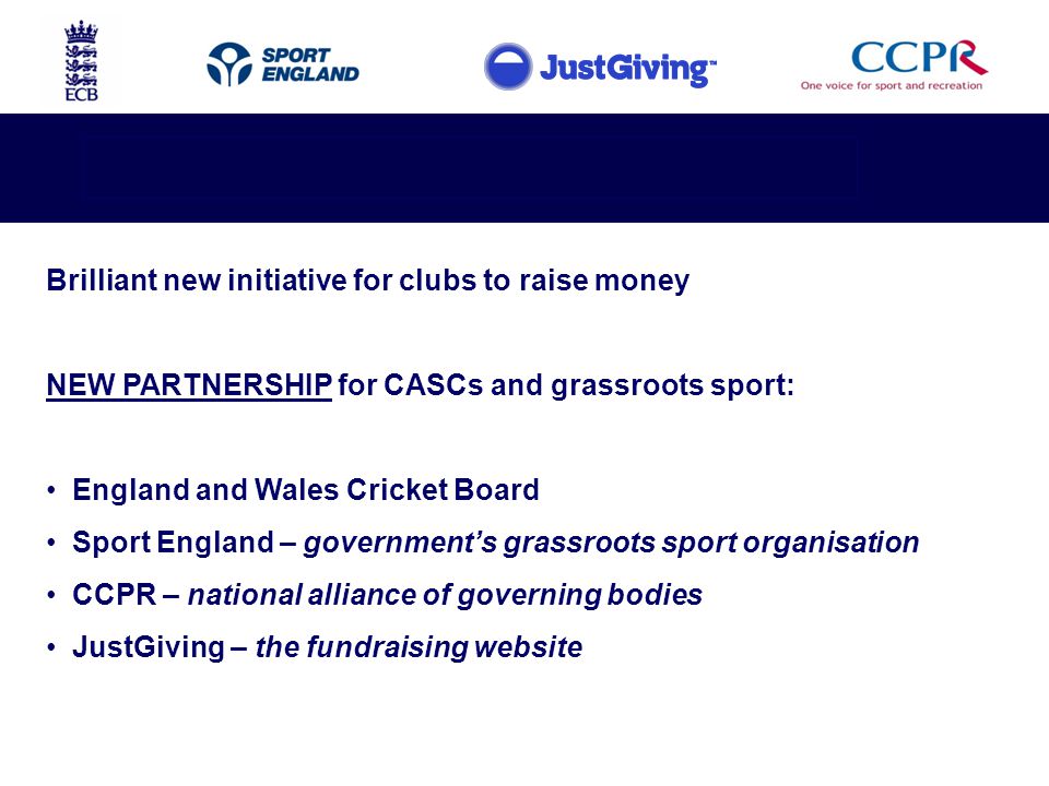Brilliant new initiative for clubs to raise money NEW PARTNERSHIP for CASCs and grassroots sport: England and Wales Cricket Board Sport England – government’s grassroots sport organisation CCPR – national alliance of governing bodies JustGiving – the fundraising website