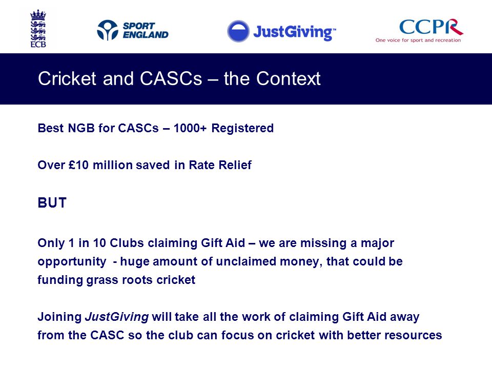 Cricket and CASCs – the Context Best NGB for CASCs – Registered Over £10 million saved in Rate Relief BUT Only 1 in 10 Clubs claiming Gift Aid – we are missing a major opportunity - huge amount of unclaimed money, that could be funding grass roots cricket Joining JustGiving will take all the work of claiming Gift Aid away from the CASC so the club can focus on cricket with better resources