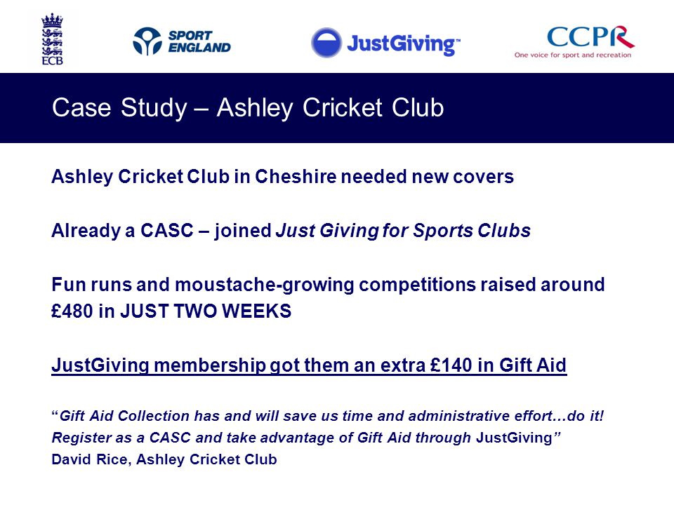 Case Study – Ashley Cricket Club Ashley Cricket Club in Cheshire needed new covers Already a CASC – joined Just Giving for Sports Clubs Fun runs and moustache-growing competitions raised around £480 in JUST TWO WEEKS JustGiving membership got them an extra £140 in Gift Aid Gift Aid Collection has and will save us time and administrative effort…do it.
