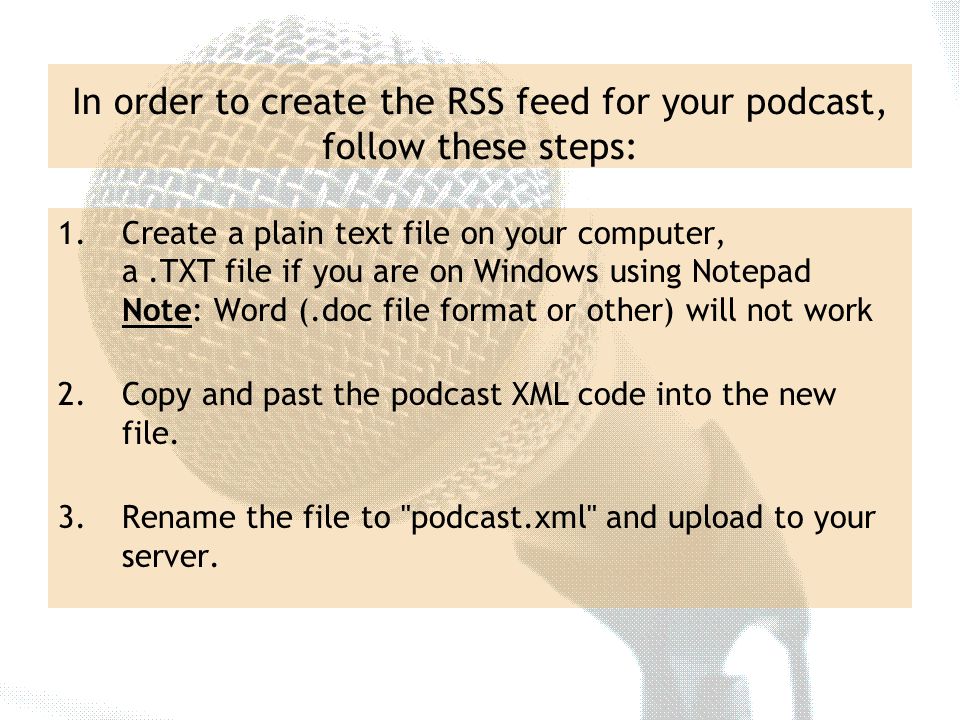 In order to create the RSS feed for your podcast, follow these steps: 1.Create a plain text file on your computer, a.TXT file if you are on Windows using Notepad Note: Word (.doc file format or other) will not work 2.Copy and past the podcast XML code into the new file.