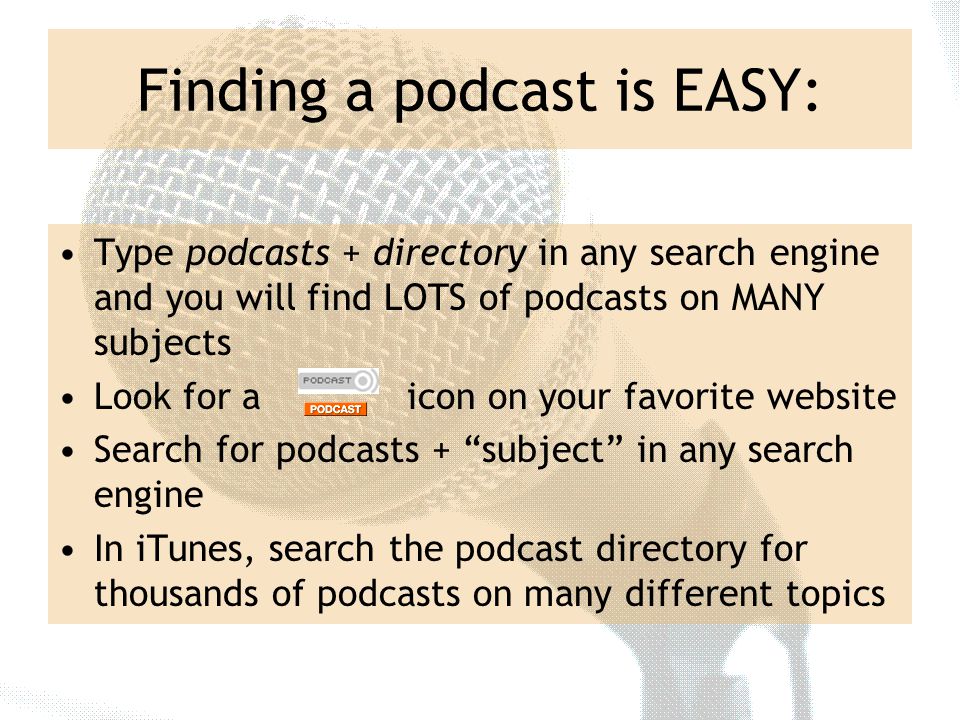 Finding a podcast is EASY: Type podcasts + directory in any search engine and you will find LOTS of podcasts on MANY subjects Look for a icon on your favorite website Search for podcasts + subject in any search engine In iTunes, search the podcast directory for thousands of podcasts on many different topics
