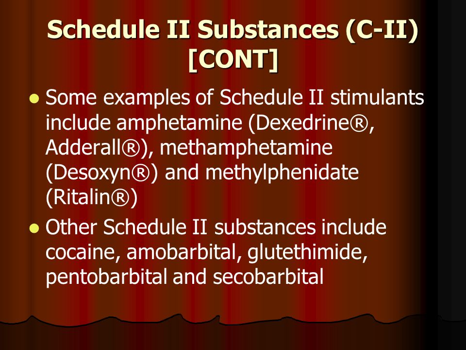 Schedule II Substances (C-II) [CONT] Some examples of Schedule II stimulants include amphetamine (Dexedrine®, Adderall®), methamphetamine (Desoxyn®) and methylphenidate (Ritalin®) Other Schedule II substances include cocaine, amobarbital, glutethimide, pentobarbital and secobarbital