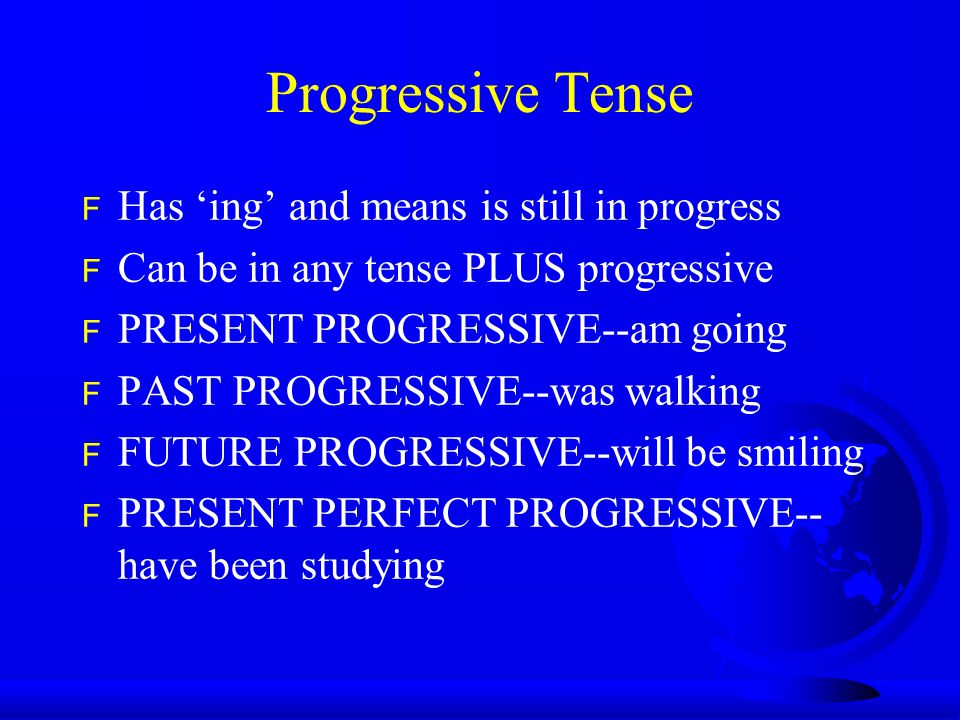 Progressive Tense F Has ‘ing’ and means is still in progress F Can be in any tense PLUS progressive F PRESENT PROGRESSIVE--am going F PAST PROGRESSIVE--was walking F FUTURE PROGRESSIVE--will be smiling F PRESENT PERFECT PROGRESSIVE-- have been studying