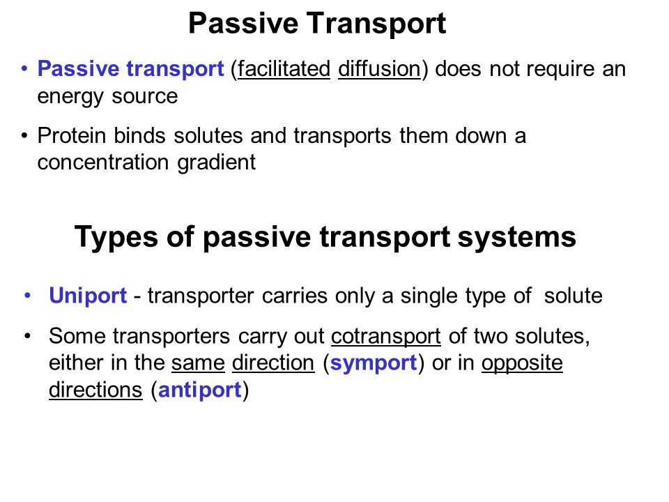 Prentice Hall c2002Chapter 940 Passive Transport Passive transport (facilitated diffusion) does not require an energy source Protein binds solutes and transports them down a concentration gradient Types of passive transport systems Uniport - transporter carries only a single type of solute Some transporters carry out cotransport of two solutes, either in the same direction (symport) or in opposite directions (antiport)