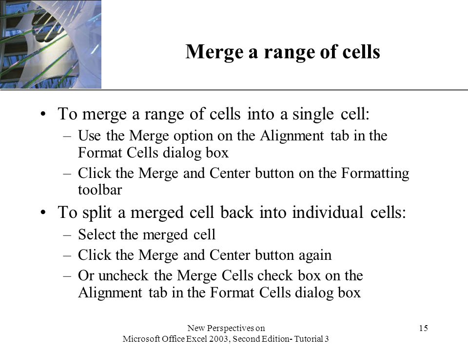 XP New Perspectives on Microsoft Office Excel 2003, Second Edition- Tutorial 3 15 Merge a range of cells To merge a range of cells into a single cell: –Use the Merge option on the Alignment tab in the Format Cells dialog box –Click the Merge and Center button on the Formatting toolbar To split a merged cell back into individual cells: –Select the merged cell –Click the Merge and Center button again –Or uncheck the Merge Cells check box on the Alignment tab in the Format Cells dialog box