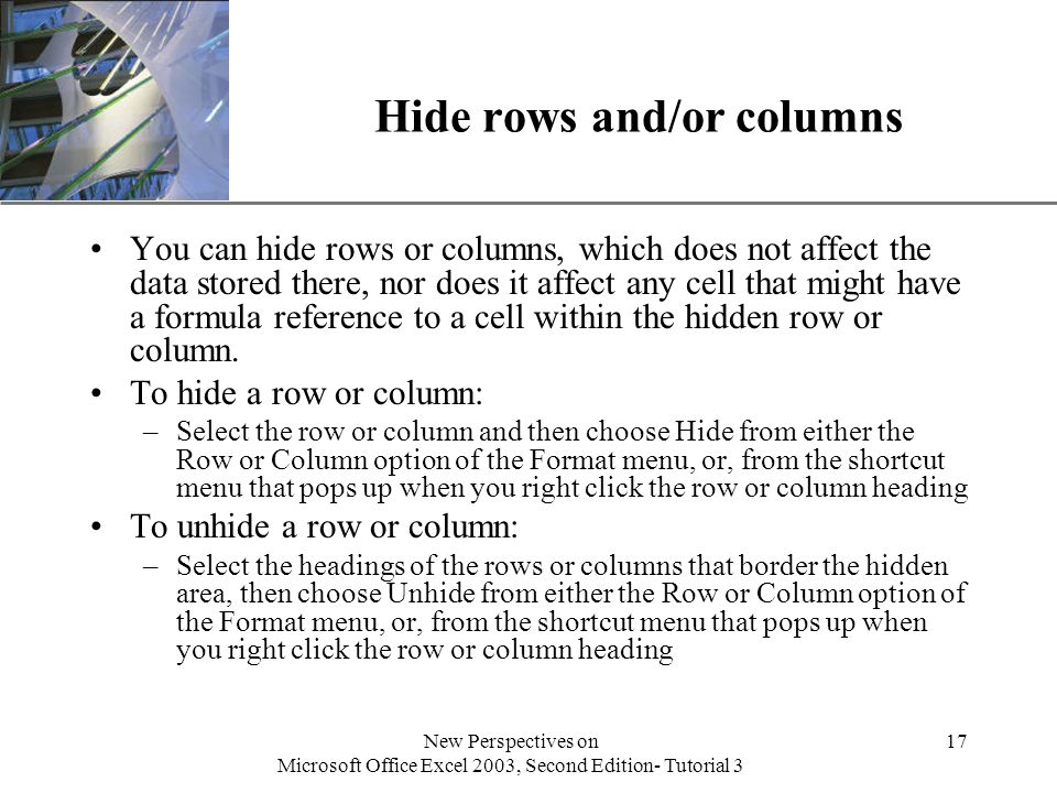 XP New Perspectives on Microsoft Office Excel 2003, Second Edition- Tutorial 3 17 Hide rows and/or columns You can hide rows or columns, which does not affect the data stored there, nor does it affect any cell that might have a formula reference to a cell within the hidden row or column.