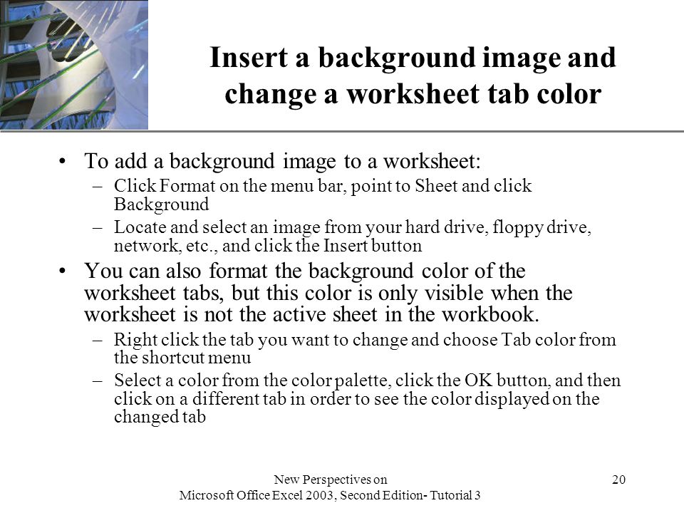 XP New Perspectives on Microsoft Office Excel 2003, Second Edition- Tutorial 3 20 Insert a background image and change a worksheet tab color To add a background image to a worksheet: –Click Format on the menu bar, point to Sheet and click Background –Locate and select an image from your hard drive, floppy drive, network, etc., and click the Insert button You can also format the background color of the worksheet tabs, but this color is only visible when the worksheet is not the active sheet in the workbook.
