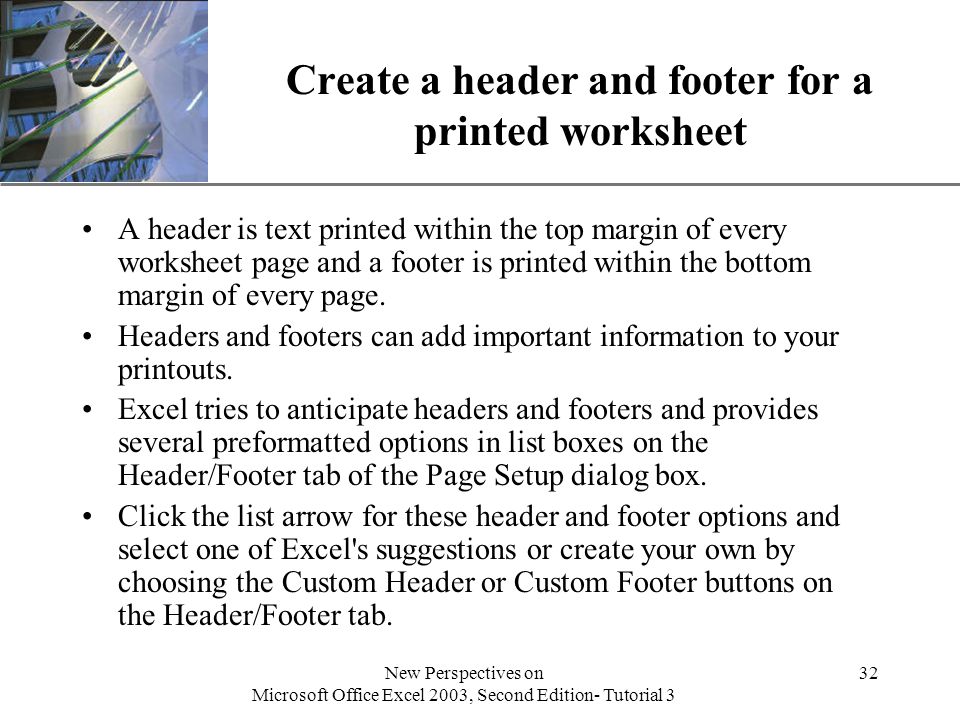 XP New Perspectives on Microsoft Office Excel 2003, Second Edition- Tutorial 3 32 Create a header and footer for a printed worksheet A header is text printed within the top margin of every worksheet page and a footer is printed within the bottom margin of every page.
