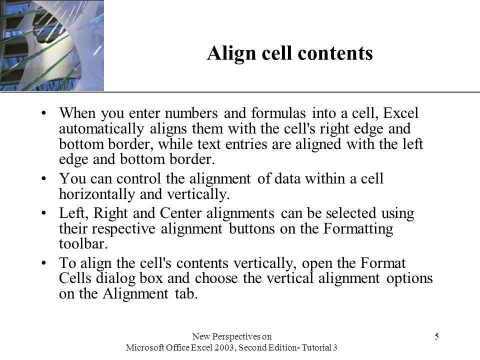 XP New Perspectives on Microsoft Office Excel 2003, Second Edition- Tutorial 3 5 Align cell contents When you enter numbers and formulas into a cell, Excel automatically aligns them with the cell s right edge and bottom border, while text entries are aligned with the left edge and bottom border.