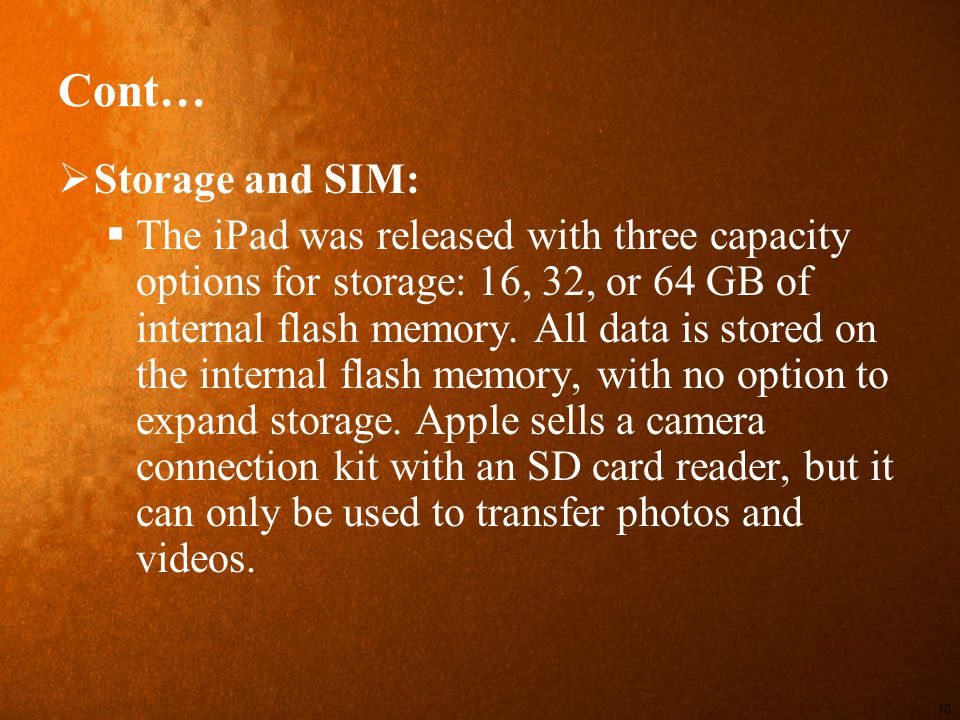 Cont…  Storage and SIM:  The iPad was released with three capacity options for storage: 16, 32, or 64 GB of internal flash memory.
