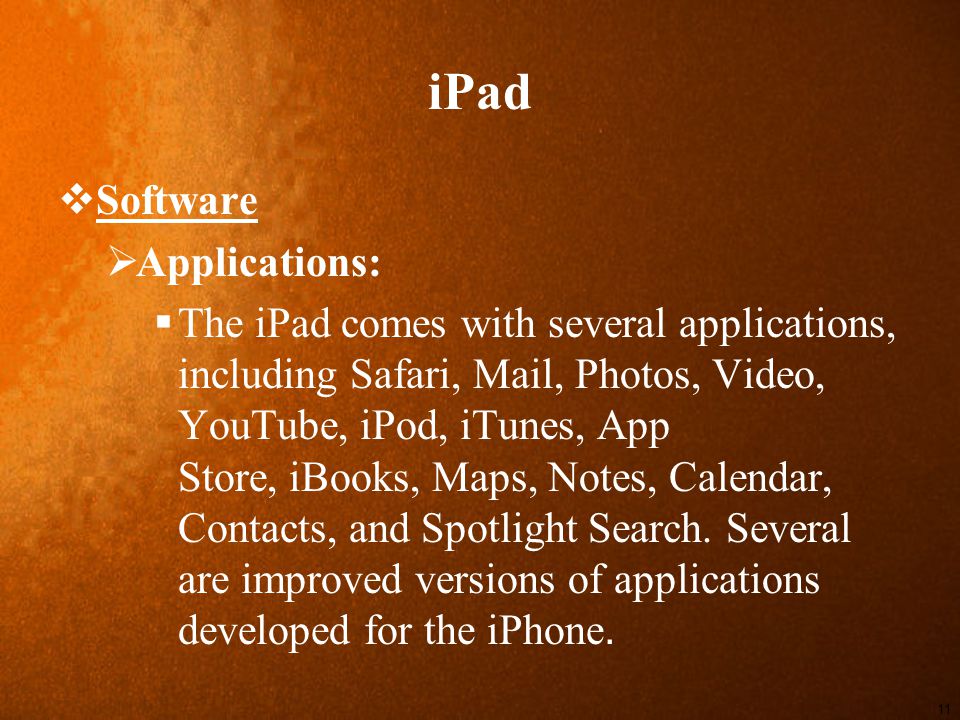iPad  Software  Applications:  The iPad comes with several applications, including Safari, Mail, Photos, Video, YouTube, iPod, iTunes, App Store, iBooks, Maps, Notes, Calendar, Contacts, and Spotlight Search.