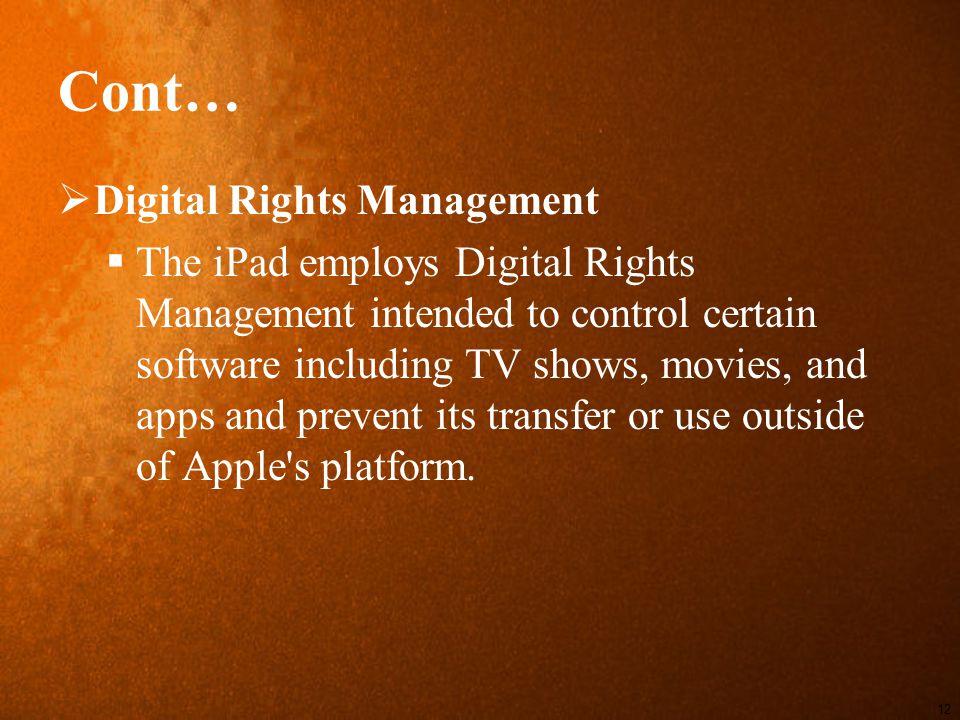 Cont…  Digital Rights Management  The iPad employs Digital Rights Management intended to control certain software including TV shows, movies, and apps and prevent its transfer or use outside of Apple s platform.