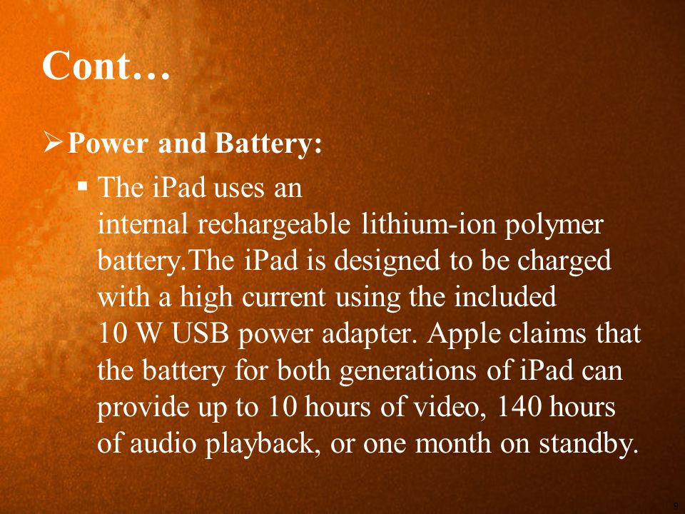 Cont…  Power and Battery:  The iPad uses an internal rechargeable lithium-ion polymer battery.The iPad is designed to be charged with a high current using the included 10 W USB power adapter.